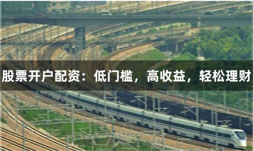 股票开户配资：低门槛，高收益，轻松理财